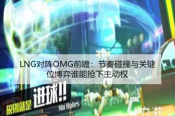LNG对阵OMG前瞻：节奏碰撞与关键位博弈谁能抢下主动权 - xingkong yule